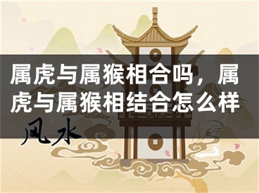 属虎与属猴相合吗，属虎与属猴相结合怎么样