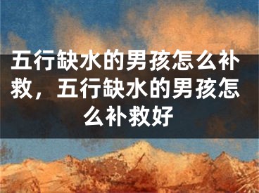 五行缺水的男孩怎么补救，五行缺水的男孩怎么补救好