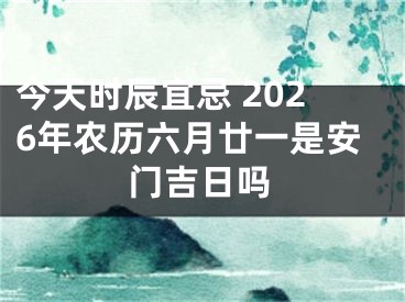 今天时辰宜忌 2026年农历六月廿一是安门吉日吗