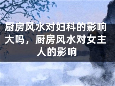 厨房风水对妇科的影响大吗，厨房风水对女主人的影响