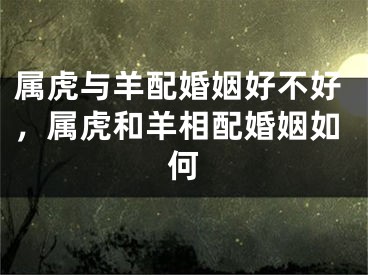 属虎与羊配婚姻好不好,属虎和羊相配婚姻如何