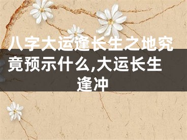 八字大运逢长生之地究竟预示什么,大运长生逢冲