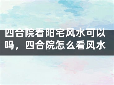 四合院看阳宅风水可以吗，四合院怎么看风水