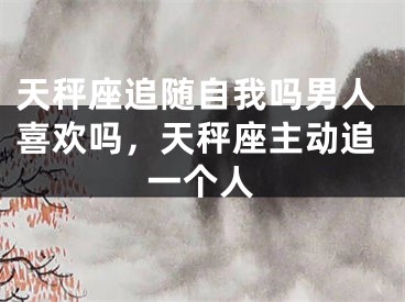 天秤座追随自我吗男人喜欢吗，天秤座主动追一个人