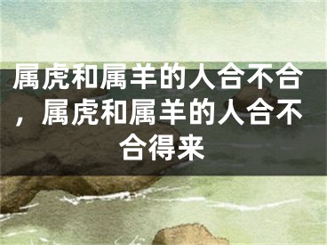 属虎和属羊的人合不合,属虎和属羊的人合不合得来