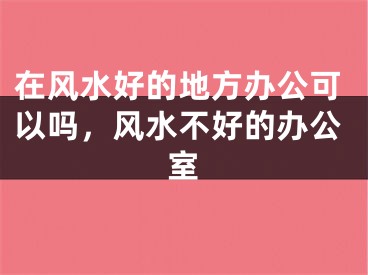 在风水好的地方办公可以吗，风水不好的办公室