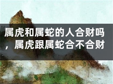 属虎和属蛇的人合财吗，属虎跟属蛇合不合财