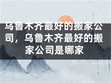 乌鲁木齐最好的搬家公司，乌鲁木齐最好的搬家公司是哪家