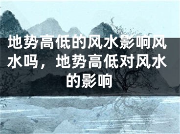地势高低的风水影响风水吗，地势高低对风水的影响