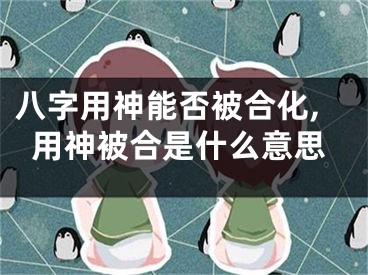 八字用神能否被合化,用神被合是什么意思