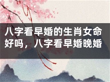 八字看早婚的生肖女命好吗,八字看早婚晚婚