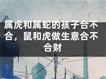 属虎和属蛇的孩子合不合，鼠和虎做生意合不合财