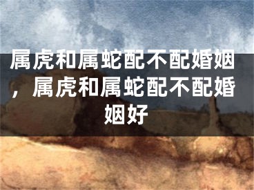 属虎和属蛇配不配婚姻，属虎和属蛇配不配婚姻好