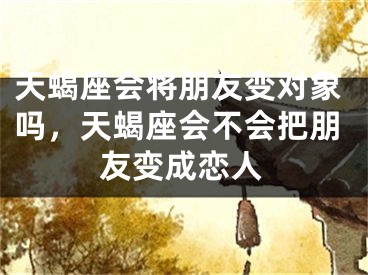 天蝎座会将朋友变对象吗，天蝎座会不会把朋友变成恋人