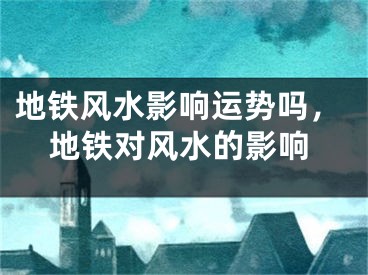 地铁风水影响运势吗，地铁对风水的影响
