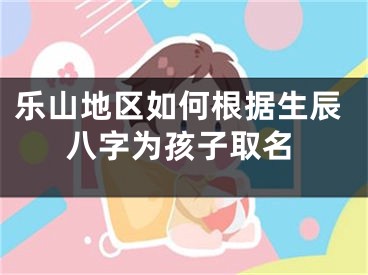 乐山地区如何根据生辰八字为孩子取名
