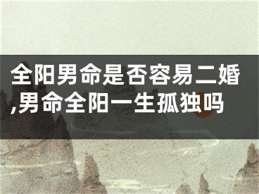 全阳男命是否容易二婚,男命全阳一生孤独吗