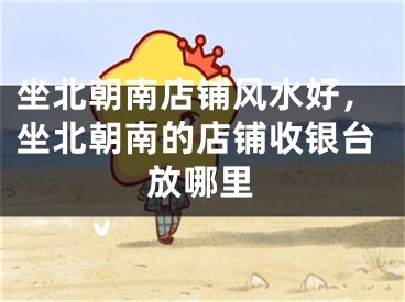 坐北朝南店铺风水好，坐北朝南的店铺收银台放哪里