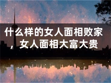 什么样的女人面相败家，女人面相大富大贵