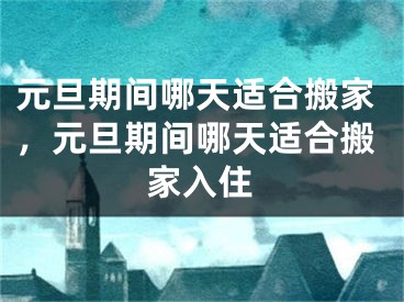 元旦期间哪天适合搬家，元旦期间哪天适合搬家入住