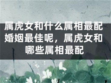 属虎女和什么属相最配婚姻最佳呢，属虎女和哪些属相最配