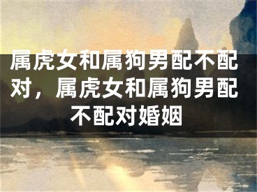属虎女和属狗男配不配对，属虎女和属狗男配不配对婚姻