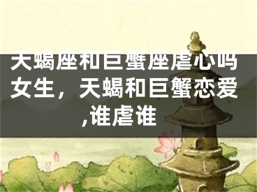 天蝎座和巨蟹座虐心吗女生，天蝎和巨蟹恋爱,谁虐谁