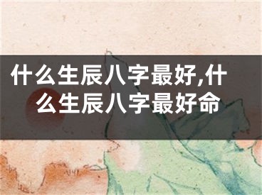 什么生辰八字最好,什么生辰八字最好命