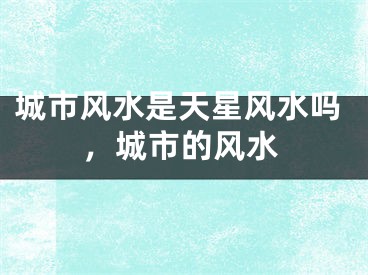 城市风水是天星风水吗，城市的风水