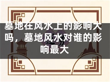 墓地在风水上的影响大吗，墓地风水对谁的影响最大