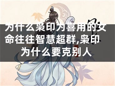 为什么枭印为喜用的女命往往智慧超群,枭印为什么要克别人