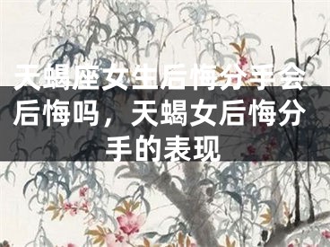 天蝎座女生后悔分手会后悔吗，天蝎女后悔分手的表现
