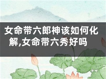 女命带六郎神该如何化解,女命带六秀好吗
