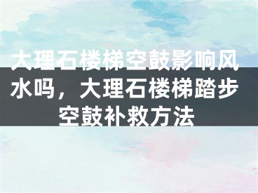 大理石楼梯空鼓影响风水吗，大理石楼梯踏步空鼓补救方法