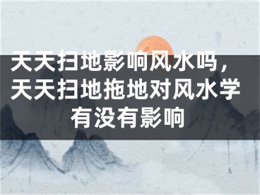 天天扫地影响风水吗，天天扫地拖地对风水学有没有影响