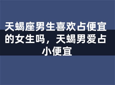 天蝎座男生喜欢占便宜的女生吗，天蝎男爱占小便宜