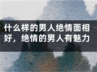 什么样的男人绝情面相好，绝情的男人有魅力