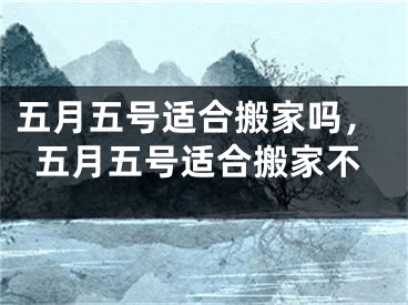 五月五号适合搬家吗，五月五号适合搬家不