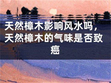 天然樟木影响风水吗，天然樟木的气味是否致癌