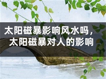 太阳磁暴影响风水吗，太阳磁暴对人的影响