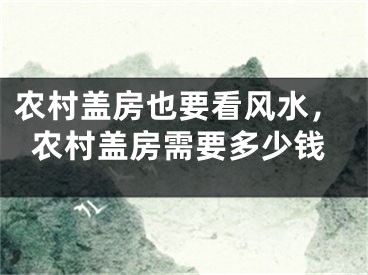农村盖房也要看风水，农村盖房需要多少钱