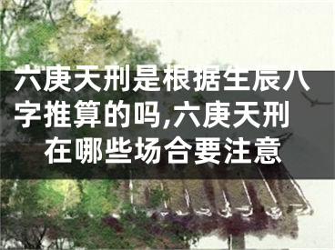 六庚天刑是根据生辰八字推算的吗,六庚天刑在哪些场合要注意