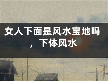 女人下面是风水宝地吗，下体风水