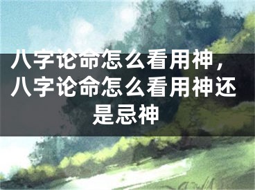 八字论命怎么看用神，八字论命怎么看用神还是忌神