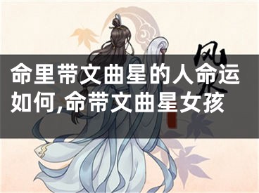 命里带文曲星的人命运如何,命带文曲星女孩