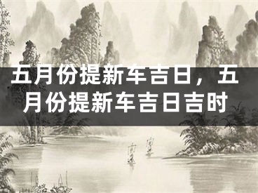 五月份提新车吉日，五月份提新车吉日吉时