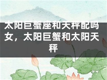 太阳巨蟹座和天秤配吗女，太阳巨蟹和太阳天秤