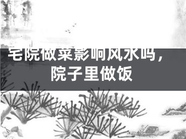 宅院做菜影响风水吗，院子里做饭