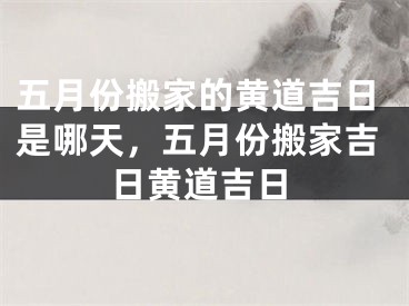 五月份搬家的黄道吉日是哪天，五月份搬家吉日黄道吉日