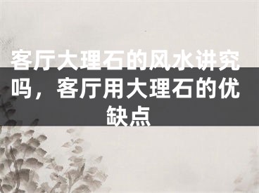 客厅大理石的风水讲究吗，客厅用大理石的优缺点